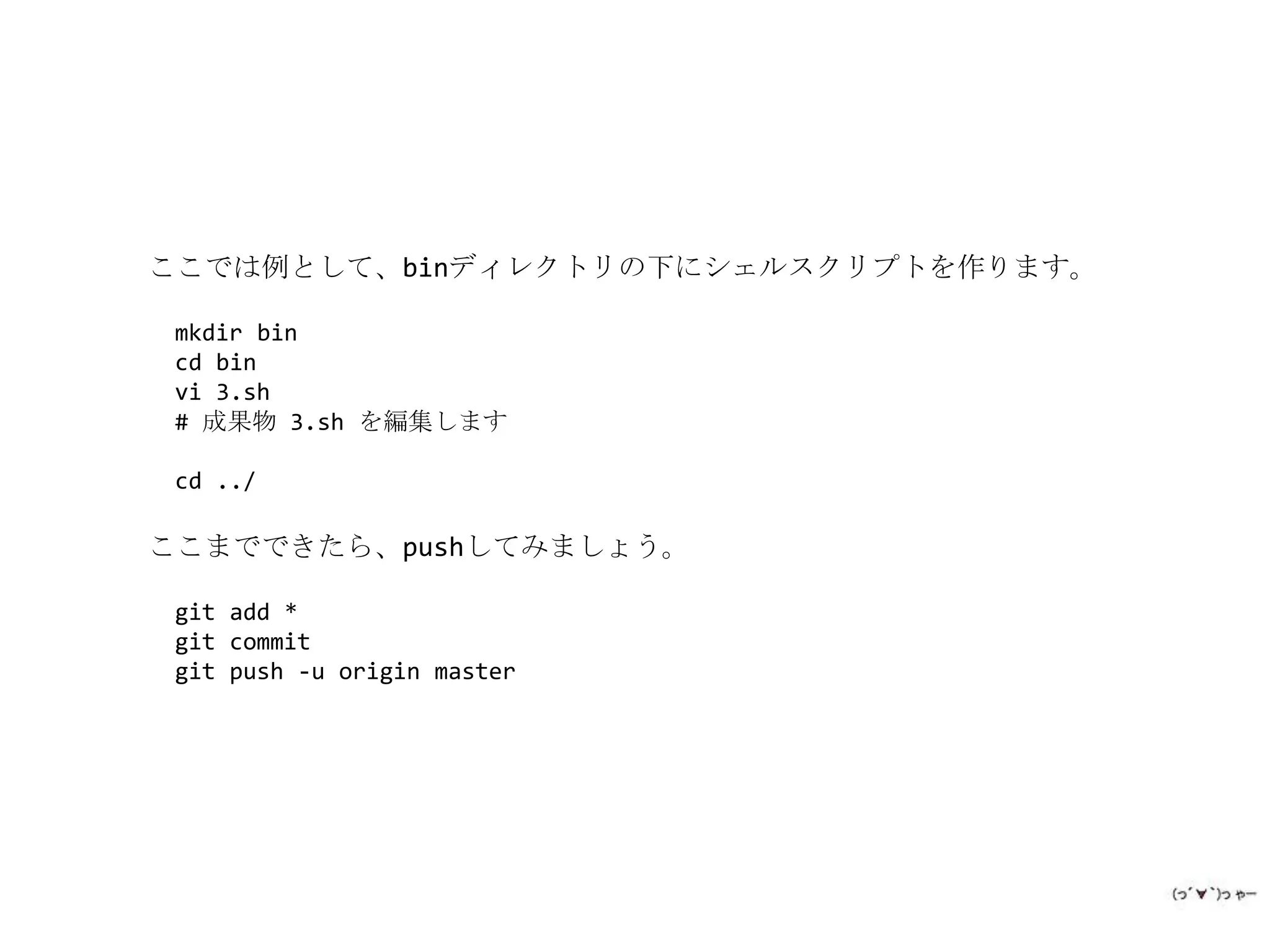 ここでは例として、binディレクトリの下にシェルスクリプトを作ります。

 mkdir bin
 cd bin
 vi 3.sh
 # 成果物 3.sh を編集します

 cd ../

ここまでできたら、pushしてみましょう。

 git add *
 git commit
 git push -u origin master
 