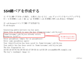 SSH鍵ペアを作成する
1) すでに鍵ペアがあった場合、上書きしないように .ssh ディレクトリをバックアップする
$ [ -d ${HOME}/.ssh ] && cp -pr ${HOME}/.ssh ${HOME}/DOT.ssh.$(date +%Y%m%d)

2) ssh-keygenコマンドで鍵ペアを作成する
$ ssh-keygen

Generating public/private rsa key pair.
Enter file in which to save the key (/home/oresama/.ssh/id_rsa):
/home/oresama/.ssh/id_rsa already exists.
Overwrite (y/n)? y                                            既に鍵があれば上書き
Enter passphrase (empty for no passphrase):                   してよいか尋ねられる
Enter same passphrase again:
Your identification has been saved in /home/oresama/.ssh/id_rsa.
Your public key has been saved in /home/oresama/.ssh/id_rsa.pub.
The key fingerprint is:
2d:XX:c6:25:01:0a:29:XX:b2:a7:59:XX:dc:ad:XX:29 oresama@dev00.example.com
The key's randomart image is:
 