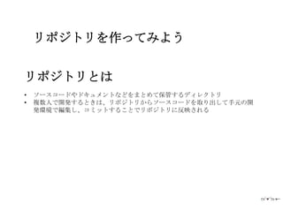 リポジトリを作ってみよう


リポジトリとは
•   ソースコードやドキュメントなどをまとめて保管するディレクトリ
•   複数人で開発するときは、リポジトリからソースコードを取り出して手元の開
    発環境で編集し、コミットすることでリポジトリに反映される
 
