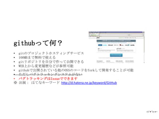 githubって何？
•   gitのプロジェクトホスティングサービス
•   100MBまで無料で使える
•   gitリポジトリを自分で作って公開できる
•   WEB上から変更履歴などが参照可能
•   githubで公開されている他のOSSのコードをforkして開発することが可能
•   ただしバグトラッキングシステムがない
•   バグトラッキングはIssueでできます
※   出展： はてなキーワード http://d.hatena.ne.jp/keyword/GitHub
 