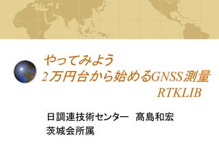 やってみよう
2万円台から始めるGNSS測量
RTKLIB
日調連技術センター 髙島和宏
茨城会所属
 