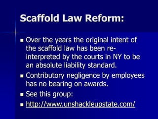 Scaffold Law Reform:
 Over the years the original intent of
the scaffold law has been re-
interpreted by the courts in NY to be
an absolute liability standard.
 Contributory negligence by employees
has no bearing on awards.
 See this group:
 http://www.unshackleupstate.com/
 