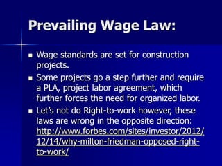 Prevailing Wage Law:
 Wage standards are set for construction
projects.
 Some projects go a step further and require
a PLA, project labor agreement, which
further forces the need for organized labor.
 Let’s not do Right-to-work however, these
laws are wrong in the opposite direction:
http://www.forbes.com/sites/investor/2012/
12/14/why-milton-friedman-opposed-right-
to-work/
 