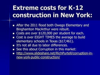 Extreme costs for K-12
construction in New York:
 After the 2011 flood both Owego Elementary and
Binghamton MacArthur were rebuilt.
 Costs are over $120,000 per student for each.
 Cost is over EIGHT TIMES the average to build
elementary schools in Texas ($17,461).
 It’s not all due to labor differences.
 See this about Corruption in this market:
 http://www.slideshare.net/RichPurtell/corruption-in-
new-york-public-construction/
 