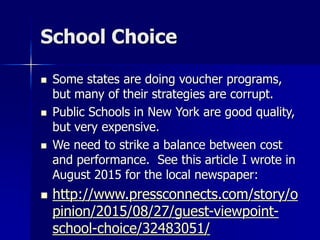 School Choice
 Some states are doing voucher programs,
but many of their strategies are corrupt.
 Public Schools in New York are good quality,
but very expensive.
 We need to strike a balance between cost
and performance. See this article I wrote in
August 2015 for the local newspaper:
 http://www.pressconnects.com/story/o
pinion/2015/08/27/guest-viewpoint-
school-choice/32483051/
 