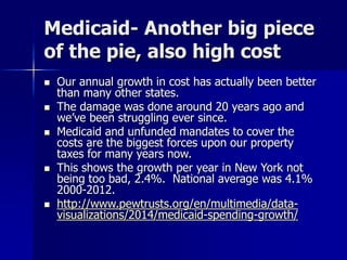Medicaid- Another big piece
of the pie, also high cost
 Our annual growth in cost has actually been better
than many other states.
 The damage was done around 20 years ago and
we’ve been struggling ever since.
 Medicaid and unfunded mandates to cover the
costs are the biggest forces upon our property
taxes for many years now.
 This shows the growth per year in New York not
being too bad, 2.4%. National average was 4.1%
2000-2012.
 http://www.pewtrusts.org/en/multimedia/data-
visualizations/2014/medicaid-spending-growth/
 