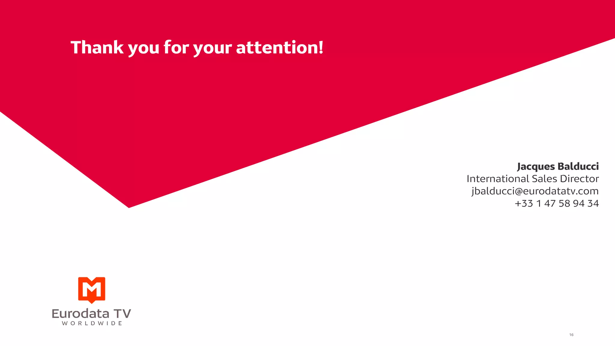 Thank you for your attention!
Jacques Balducci
International Sales Director
jbalducci@eurodatatv.com
+33 1 47 58 94 34
16
 