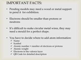 IMPORTANT FACTS:
• Pending models may need a wood or metal support
to pend it for exhibition.
• Electrons should be smaller than protons or
neutrons
• It’s difficult to make circular metal wires, they may
need a mould for a perfect shape.
• You have to decide where to add atom information:
Name
Symbol
Atomic number = number of electrons or protons
Atomic weight
Electrons in the valence layer
QR Code for detailed description