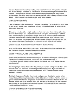 Between the connections we have weights, which are small numbers either positive or negative
that multiply the input. These can be considered as the connection strength between individual
neurons. Training a neural networks simply means changing these weights. Along with the
actual neurons, each layer has something called a bias node which is always activated with the
values 1 which is used to improve the learning of the neural network.
(SLIDE: 3D VISUALISATION)
Okay so let’s jump to the dreaded math, I am going to make this a bit short because I don’t want
to bore you but anyone that is interested in exploring the details can leave his email so I can
share some resources.
Okay, so as I mentioned the weights are the mechanism by which the neural network makes
decision about its input, let’s jump back to our simple perceptron. When an input is fed here.
Each input is multiplied by its respective weight, these are all summed up here and then this
number is passed through something called an activation function. What this does is that it
takes the number that can either be huge or very small and squishes it between 0 and 1. You
can use several activation functions but the most common one is the sigmoid function.
(DRAW: SIGMOID AND ARROW FROMOUTPUT OF PERCEPTRON)
What the bias neuron does in this picture is that it allows the sigmoid to shift from left to right
and this can be essential in successfully learning a function.
(REFER TO THE MULTILAYER WHILE RECAPPING)
So let’s recap, some input numbers come in they are multiplied by the weights, summed up and
passed through the sigmoid function to normalise their value between 0 and 1.
So I think this has been quite some information in such a short time. Does anyone have any
questions at all?
Now I am going to address the question that probably everyone is asking? How do these damn
networks learn. The answer lies in something called backpropagation. If you remember the
dataset, we had inputs and the correct output for them, in out case the attributes and the
species of the flower.
Training is the process of feeding these inputs one by one and checking the answer (which
most probably will be wrong because the weights at the start are random). From the answer we
get we can calculate the error in regards to the actual answer we have in the dataset. Now that
we have learned how wrong our initial guess was, we need to calculate exactly how much each
weight had to do with this wrong answer so modify them just a bit enough so that the answer
next time will be a little bit more correct.
(SHOW THE TRAINING WITH THE PERCEPTRON)
 