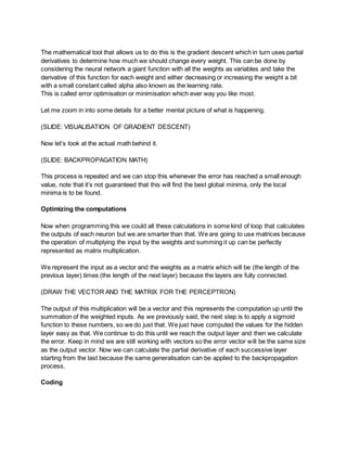 The mathematical tool that allows us to do this is the gradient descent which in turn uses partial
derivatives to determine how much we should change every weight. This can be done by
considering the neural network a giant function with all the weights as variables and take the
derivative of this function for each weight and either decreasing or increasing the weight a bit
with a small constant called alpha also known as the learning rate.
This is called error optimisation or minimisation which ever way you like most.
Let me zoom in into some details for a better mental picture of what is happening.
(SLIDE: VISUALISATION OF GRADIENT DESCENT)
Now let’s look at the actual math behind it.
(SLIDE: BACKPROPAGATION MATH)
This process is repeated and we can stop this whenever the error has reached a small enough
value, note that it’s not guaranteed that this will find the best global minima, only the local
minima is to be found.
Optimizing the computations
Now when programming this we could all these calculations in some kind of loop that calculates
the outputs of each neuron but we are smarter than that. We are going to use matrices because
the operation of multiplying the input by the weights and summing it up can be perfectly
represented as matrix multiplication.
We represent the input as a vector and the weights as a matrix which will be (the length of the
previous layer) times (the length of the next layer) because the layers are fully connected.
(DRAW THE VECTOR AND THE MATRIX FOR THE PERCEPTRON)
The output of this multiplication will be a vector and this represents the computation up until the
summation of the weighted inputs. As we previously said, the next step is to apply a sigmoid
function to these numbers, so we do just that. We just have computed the values for the hidden
layer easy as that. We continue to do this until we reach the output layer and then we calculate
the error. Keep in mind we are still working with vectors so the error vector will be the same size
as the output vector. Now we can calculate the partial derivative of each successive layer
starting from the last because the same generalisation can be applied to the backpropagation
process.
Coding
 