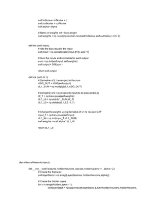 self.inNodes = inNodes + 1
self.outNodes = outNodes
self.alpha = alpha
# Matrix of weights init+ bias weight
self.weights = np.round(np.random.rand(self.inNodes,self.outNodes) - 0.5, 2)
def fwd (self,input):
# Add the bias value to the input
self.input= np.concatenate((input,[[1]]), axis=1)
# Sum the inputs and normalize for each output
sum = np.dot(self.input,self.weights)
self.output= SIG(sum)
return self.output
def bck (self,dL1):
# Derivative of L1 /w respectto the sum
dSIG_OUT = dSIG(self.output)
dL1_SUM = np.multiply(dL1,dSIG_OUT)
# Derivative of L1 /w respectto input (to be passed to L0)
W_T = np.transpose(self.weights)
dL1_L0 = np.dot(dL1_SUM,W_T)
dL1_L0 = np.delete(dL1_L0, -1,1)
# Change the weights using derivative of L1 /w respectto W
input_T= np.transpose(self.input)
dL1_W= np.dot(input_T,dL1_SUM)
self.weights -= self.alpha * dL1_W
return dL1_L0
class NeuralNetwork(object):
def __init__ (self,features,hiddenNeurons,classes,hiddenLayers = 1, alpha = 2):
# Create the first layer
self.layerStack = np.array([Layer(features,hiddenNeurons,alpha)])
# Create the hidden layers
for x in range(hiddenLayers - 1):
self.layerStack = np.append(self.layerStack,[Layer(hiddenNeurons,hiddenNeurons,
 