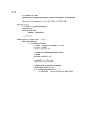 alpha)])
# Create the output layer
self.layerStack = np.append(self.layerStack,[Layer(hiddenNeurons,classes,alpha)])
np.set_printoptions(suppress=True,formatter={'float_kind':'{:f}'.format})
def eval(self,input):
# Forward the signal through the layers
lastInput= input
for l in self.layerStack:
lastInput= l.fwd(lastInput)
return lastInput
def train(self,input, target, iterations = 10000):
for i in range(iterations):
for j in range(input.shape[0]):
# For each inputvector in the data get the output
inputVector = input[j]
out = self.eval(inputVector)
# Get target value for training setand calc error
t = target[j]
errorVector = ERROR(t, out)
# Logging the error in the output
print(i, "t", np.sum(errorVector))
# Backpropagate the error though the layers
errorDerivative = dERROR(t, out)
for l in range(len(self.layerStack) -1, -1, -1):
errorDerivative = self.layerStack[l].bck(errorDerivative)
 