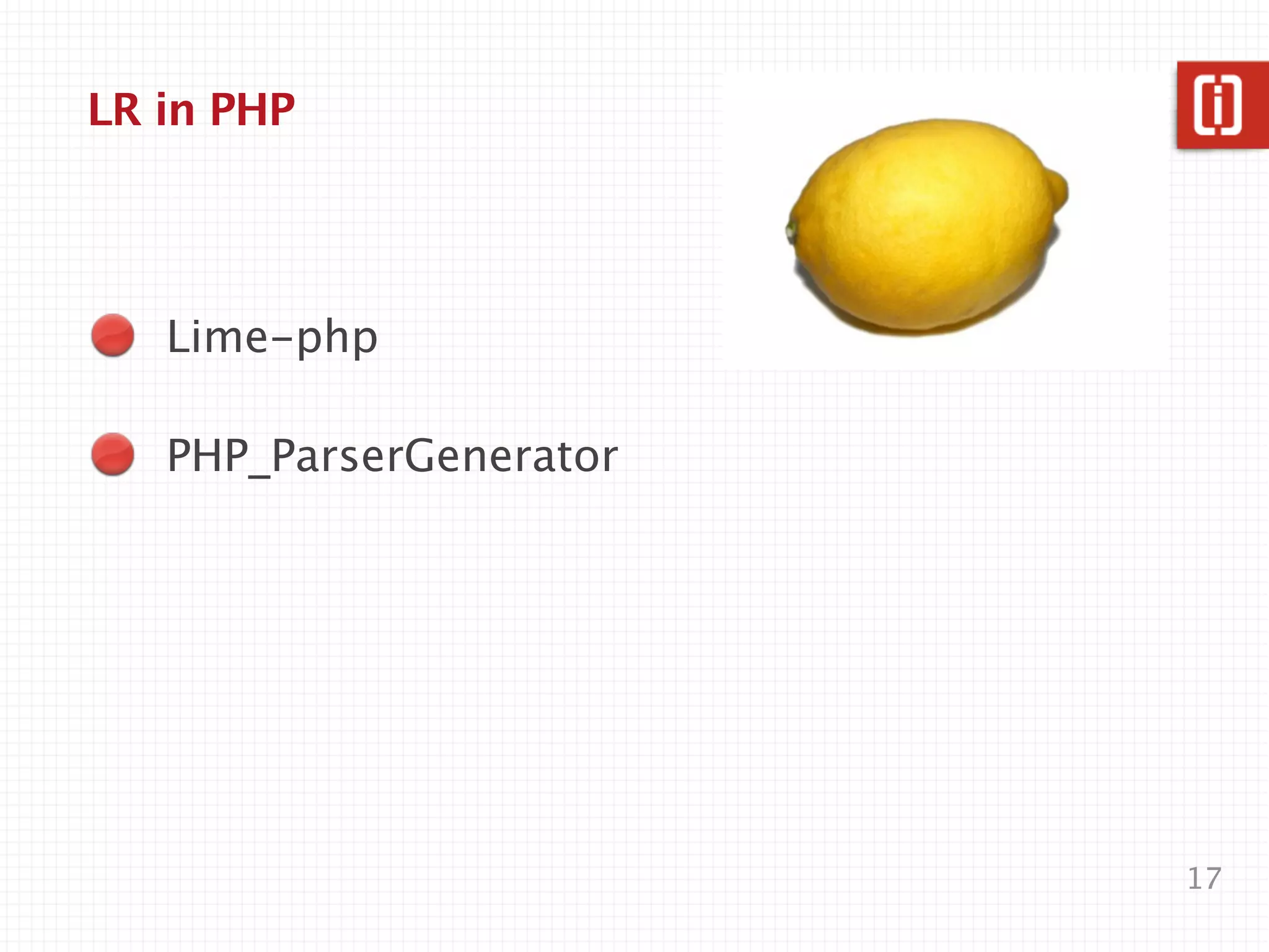 Parser Generators for PHP
   Lime-php
   LALR(1) , 2008, abandoned

   PHP_ParserGenerator
   LALR(1), 2010, abandoned

   Loco
   combinatory parsing, 2011,
   alpha

   php-peg
   PEG, 2012, active?, alpha
                                17
 