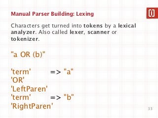 Manual Parser Building: Lexing

Characters get turned into tokens by a lexical
analyzer. Also called lexer, scanner or
tokenizer.

"a OR (b)"

'term'      => "a"
'OR'
'LeftParen'
'term'      => "b"
'RightParen'                                     33
 