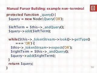 Manual Parser Building: example non-terminal
protected function _query() {
 $query = new NodeQuery('OR');

    $leftTerm = $this->_andQuery();
    $query->add($leftTerm);

    while($this->_tokenStream->look()->getType()
         === 'OR') {
      $this->_tokenStream->expect('OR');
      $rightTerm = $this->_andQuery();
      $query->add($rightTerm);
    }
    return $query;
}                                                  38
 