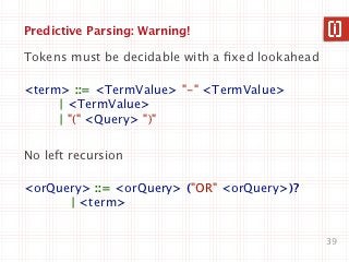 Predictive Parsing: Warning!

Tokens must be decidable with a ﬁxed lookahead

<term> ::= <TermValue> "-" <TermValue>
     | <TermValue>
     | "(" <Query> ")"

No left recursion

<orQuery> ::= <orQuery> ("OR" <orQuery>)?
      | <term>


                                                 39
 