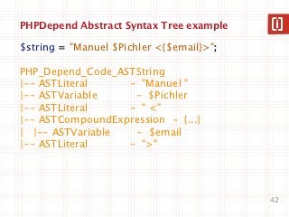 PHPDepend Abstract Syntax Tree example

$string = "Manuel $Pichler <{$email}>";

PHP_Depend_Code_ASTString
|-- ASTLiteral    - "Manuel "
|-- ASTVariable    - $Pichler
|-- ASTLiteral    - " <"
|-- ASTCompoundExpression - {...}
| |-- ASTVariable  - $email
|-- ASTLiteral    - ">"




                                          42
 