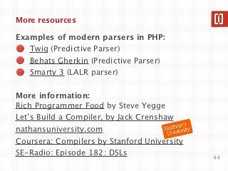 More resources

Examples of modern parsers in PHP:
   Twig (Predictive Parser)
   Behats Gherkin (Predictive Parser)
   Smarty 3 (LALR parser)

More information:
Rich Programmer Food by Steve Yegge
Let’s Build a Compiler, by Jack Crenshaw
nathansuniversity.com
Coursera: Compilers by Stanford University
SE-Radio: Episode 182: DSLs
                                             44
 