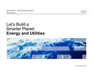 Benoit Marcoux ， Senior Managing Consultant
March 23, 2011




Let’s Build a
Smarter Planet:
Energy and Utilities




                                              © 20110 IBM Corporation
 