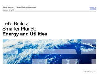 Benoit Marcoux ， Senior Managing Consultant
October 3, 2011




Let’s Build a
Smarter Planet:
Energy and Utilities




                                              © 20110 IBM Corporation
 