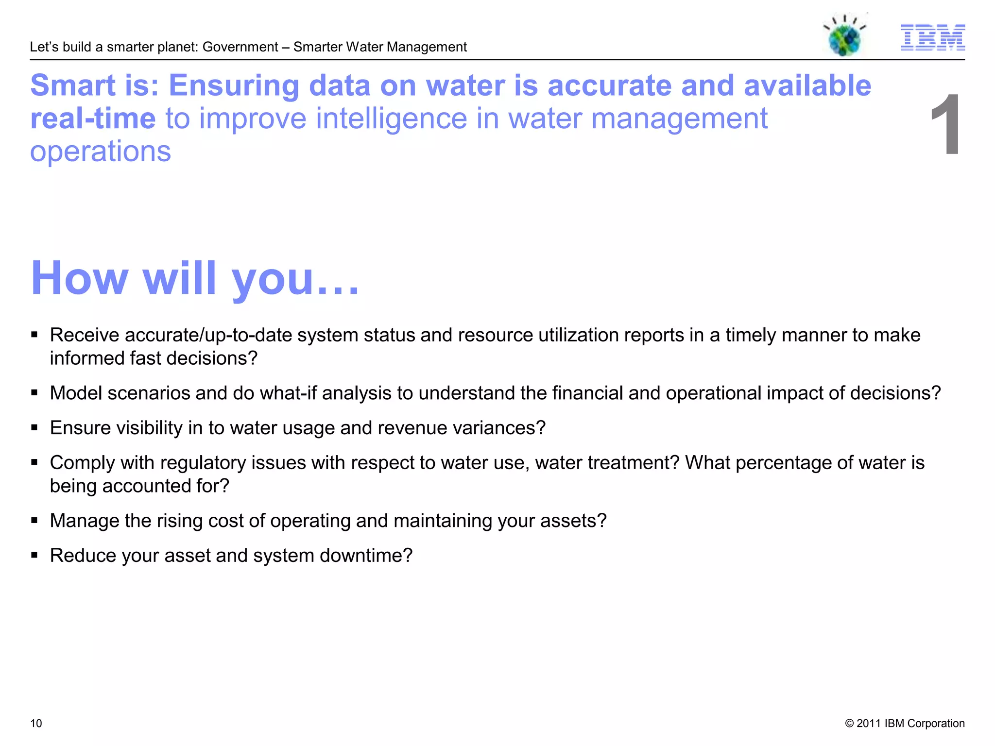 Let‘s build a smarter planet: Government – Smarter Water Management


Smart is: Ensuring data on water is accurate and available
real-time to improve intelligence in water management
operations                                                                                                  1
How will you…
 Receive accurate/up-to-date system status and resource utilization reports in a timely manner to make
  informed fast decisions?
 Model scenarios and do what-if analysis to understand the financial and operational impact of decisions?
 Ensure visibility in to water usage and revenue variances?
 Comply with regulatory issues with respect to water use, water treatment? What percentage of water is
  being accounted for?
 Manage the rising cost of operating and maintaining your assets?
 Reduce your asset and system downtime?




10                                                                                            © 2011 IBM Corporation
 