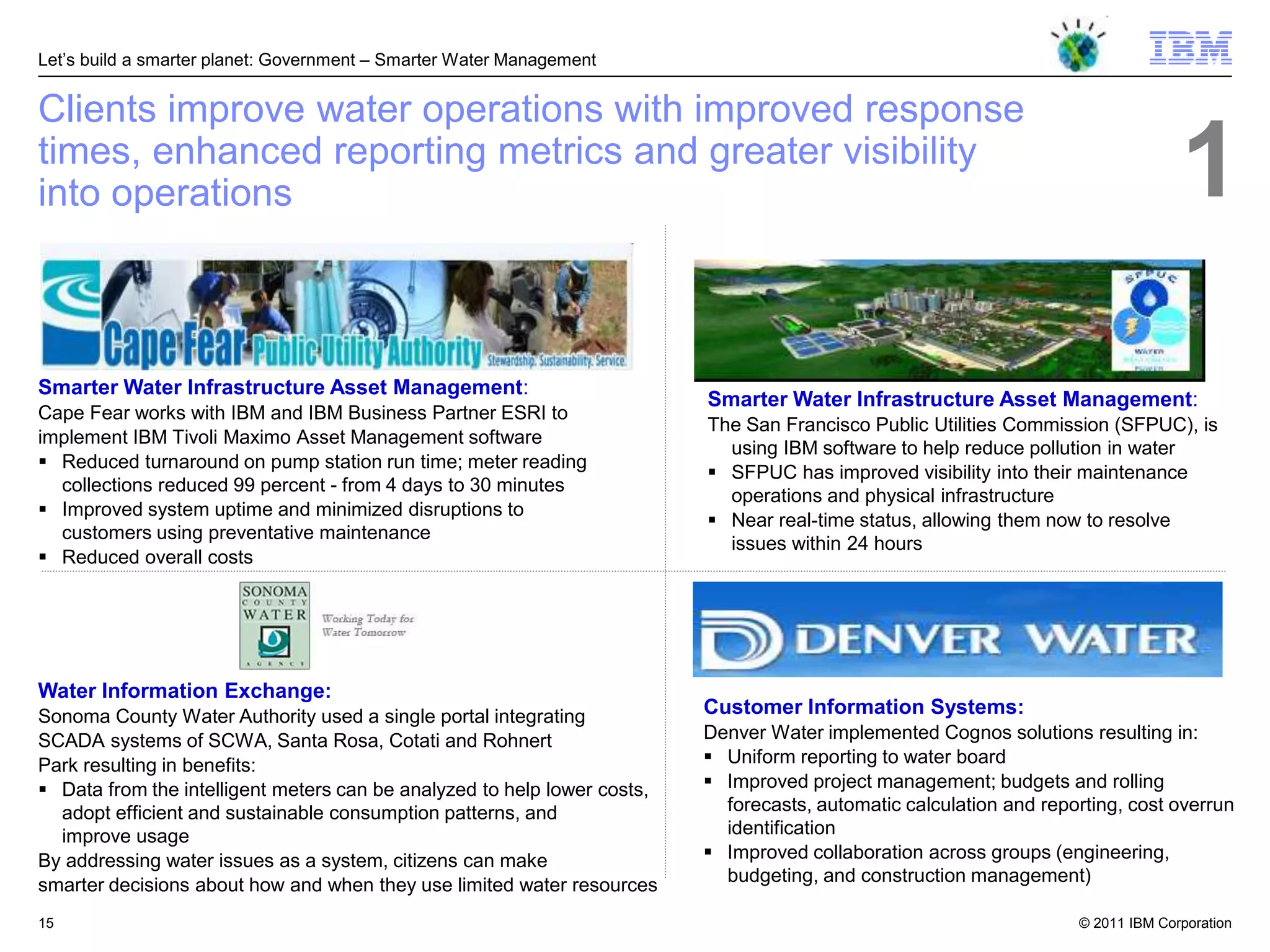 Let‘s build a smarter planet: Government – Smarter Water Management


Clients improve water operations with improved response
times, enhanced reporting metrics and greater visibility
into operations                                                                                                                    1
Smarter Water Infrastructure Asset Management:
                                                                          Smarter Water Infrastructure Asset Management:
Cape Fear works with IBM and IBM Business Partner ESRI to
                                                                          The San Francisco Public Utilities Commission (SFPUC), is
implement IBM Tivoli Maximo Asset Management software
                                                                            using IBM software to help reduce pollution in water
 Reduced turnaround on pump station run time; meter reading
                                                                           SFPUC has improved visibility into their maintenance
  collections reduced 99 percent - from 4 days to 30 minutes
                                                                            operations and physical infrastructure
 Improved system uptime and minimized disruptions to
                                                                           Near real-time status, allowing them now to resolve
  customers using preventative maintenance
                                                                            issues within 24 hours
 Reduced overall costs




Water Information Exchange:
Sonoma County Water Authority used a single portal integrating            Customer Information Systems:
SCADA systems of SCWA, Santa Rosa, Cotati and Rohnert                     Denver Water implemented Cognos solutions resulting in:
Park resulting in benefits:                                                Uniform reporting to water board
 Data from the intelligent meters can be analyzed to help lower costs,    Improved project management; budgets and rolling
  adopt efficient and sustainable consumption patterns, and                 forecasts, automatic calculation and reporting, cost overrun
  improve usage                                                             identification
By addressing water issues as a system, citizens can make                  Improved collaboration across groups (engineering,
smarter decisions about how and when they use limited water resources       budgeting, and construction management)

15                                                                                                                   © 2011 IBM Corporation
 