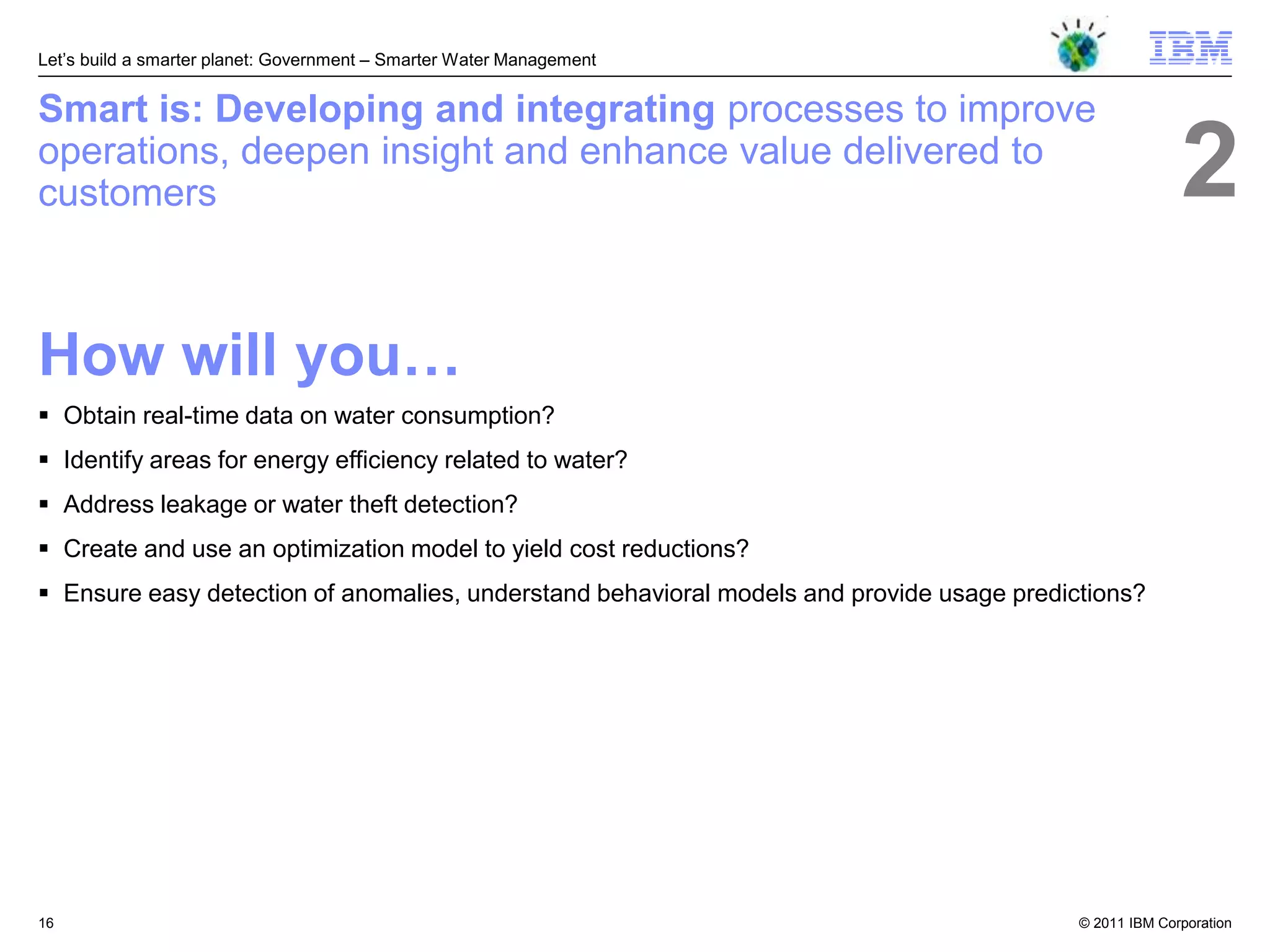 Let‘s build a smarter planet: Government – Smarter Water Management


Smart is: Developing and integrating processes to improve
operations, deepen insight and enhance value delivered to
customers                                                                                                2
How will you…
 Obtain real-time data on water consumption?
 Identify areas for energy efficiency related to water?
 Address leakage or water theft detection?
 Create and use an optimization model to yield cost reductions?
 Ensure easy detection of anomalies, understand behavioral models and provide usage predictions?




16                                                                                         © 2011 IBM Corporation
 