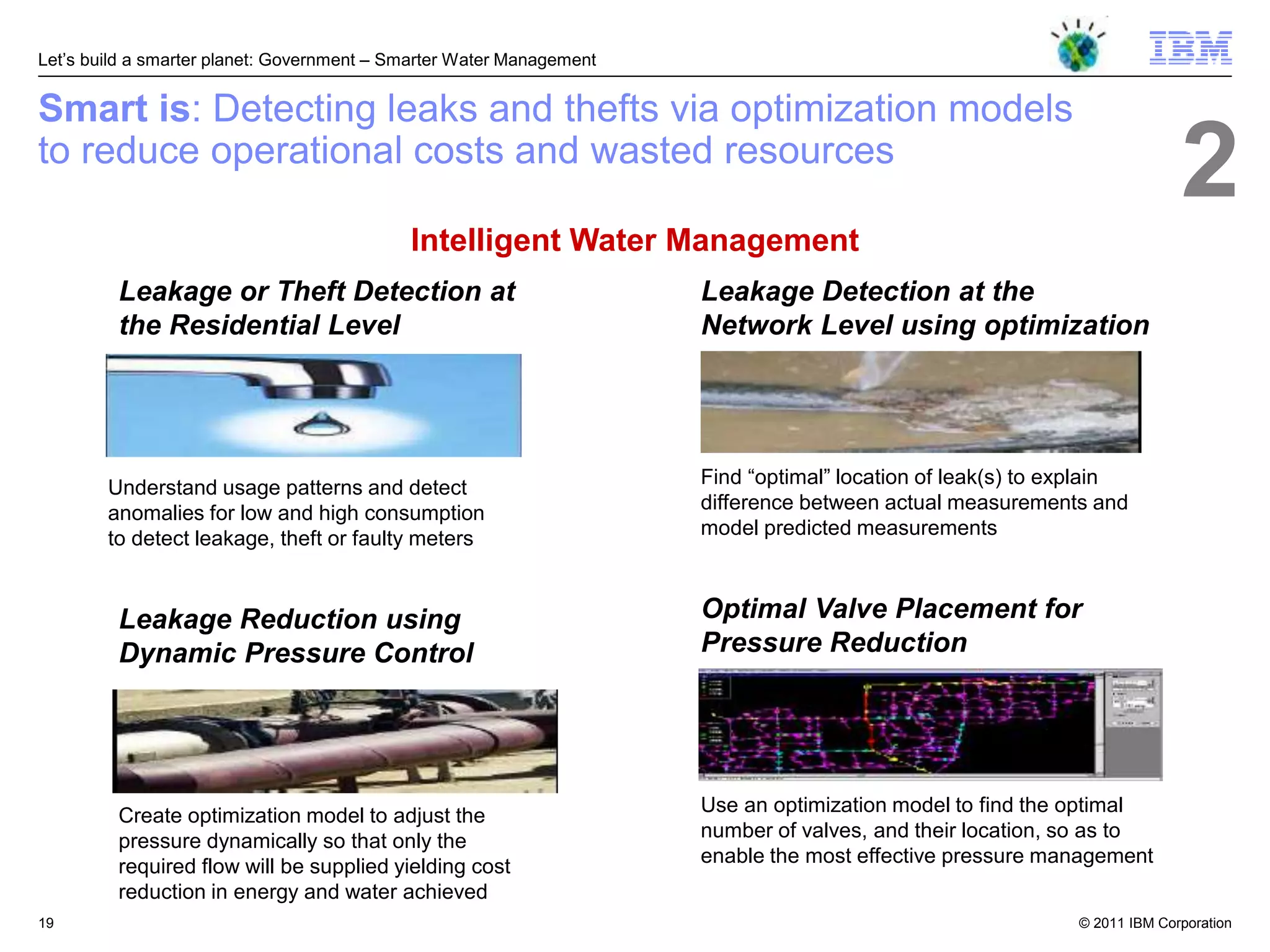 Let‘s build a smarter planet: Government – Smarter Water Management


Smart is: Detecting leaks and thefts via optimization models
to reduce operational costs and wasted resources
                                                                                                                           2
                                            Intelligent Water Management
         Leakage or Theft Detection at                                Leakage Detection at the
         the Residential Level                                        Network Level using optimization




                                                                      Find ―optimal‖ location of leak(s) to explain
        Understand usage patterns and detect
        anomalies for low and high consumption                        difference between actual measurements and
        to detect leakage, theft or faulty meters                     model predicted measurements



         Leakage Reduction using                                      Optimal Valve Placement for
         Dynamic Pressure Control                                     Pressure Reduction




                                                                      Use an optimization model to find the optimal
         Create optimization model to adjust the
                                                                      number of valves, and their location, so as to
         pressure dynamically so that only the
                                                                      enable the most effective pressure management
         required flow will be supplied yielding cost
         reduction in energy and water achieved
19                                                                                                           © 2011 IBM Corporation
 