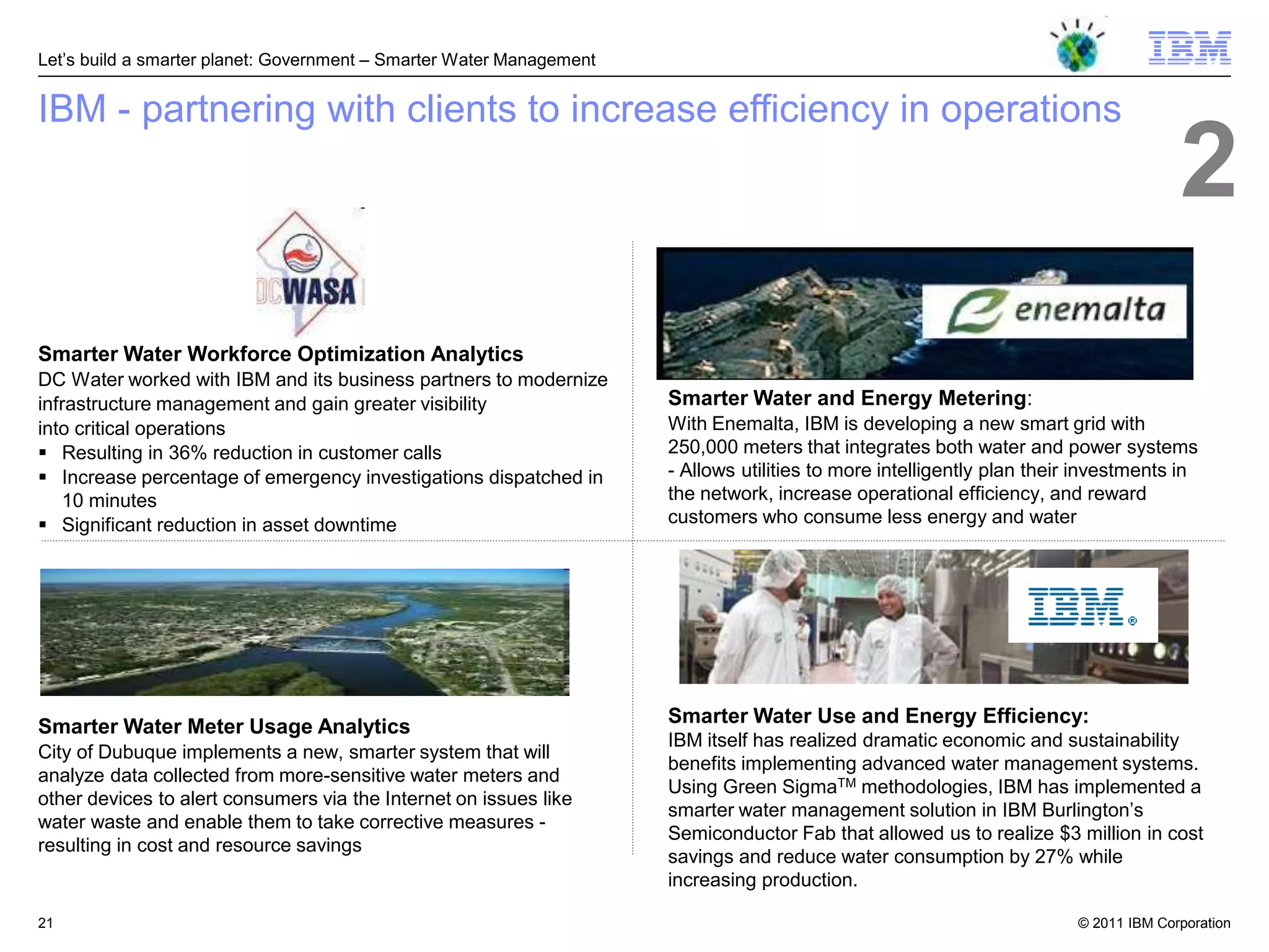 Let‘s build a smarter planet: Government – Smarter Water Management


IBM - partnering with clients to increase efficiency in operations
                                                                                                                                       2
Smarter Water Workforce Optimization Analytics
DC Water worked with IBM and its business partners to modernize
infrastructure management and gain greater visibility                 Smarter Water and Energy Metering:
into critical operations                                              With Enemalta, IBM is developing a new smart grid with
 Resulting in 36% reduction in customer calls                        250,000 meters that integrates both water and power systems
 Increase percentage of emergency investigations dispatched in       - Allows utilities to more intelligently plan their investments in
   10 minutes                                                         the network, increase operational efficiency, and reward
 Significant reduction in asset downtime                             customers who consume less energy and water




                                                                      Smarter Water Use and Energy Efficiency:
Smarter Water Meter Usage Analytics
                                                                      IBM itself has realized dramatic economic and sustainability
City of Dubuque implements a new, smarter system that will
                                                                      benefits implementing advanced water management systems.
analyze data collected from more-sensitive water meters and
                                                                      Using Green SigmaTM methodologies, IBM has implemented a
other devices to alert consumers via the Internet on issues like
                                                                      smarter water management solution in IBM Burlington‘s
water waste and enable them to take corrective measures -
                                                                      Semiconductor Fab that allowed us to realize $3 million in cost
resulting in cost and resource savings
                                                                      savings and reduce water consumption by 27% while
                                                                      increasing production.

21                                                                                                                       © 2011 IBM Corporation
 