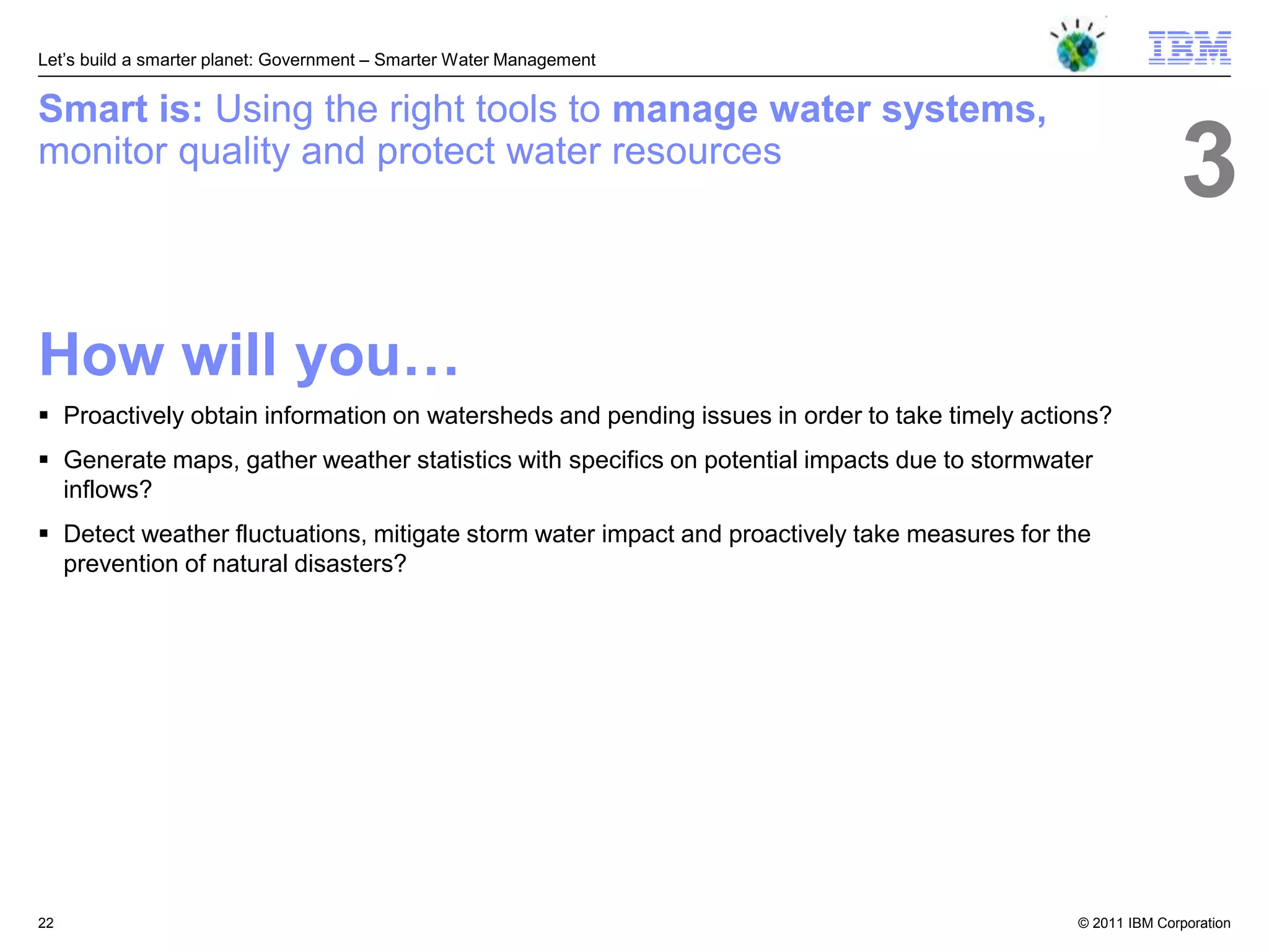 Let‘s build a smarter planet: Government – Smarter Water Management


Smart is: Using the right tools to manage water systems,
monitor quality and protect water resources
                                                                                                            3
How will you…
 Proactively obtain information on watersheds and pending issues in order to take timely actions?
 Generate maps, gather weather statistics with specifics on potential impacts due to stormwater
  inflows?
 Detect weather fluctuations, mitigate storm water impact and proactively take measures for the
  prevention of natural disasters?




22                                                                                            © 2011 IBM Corporation
 