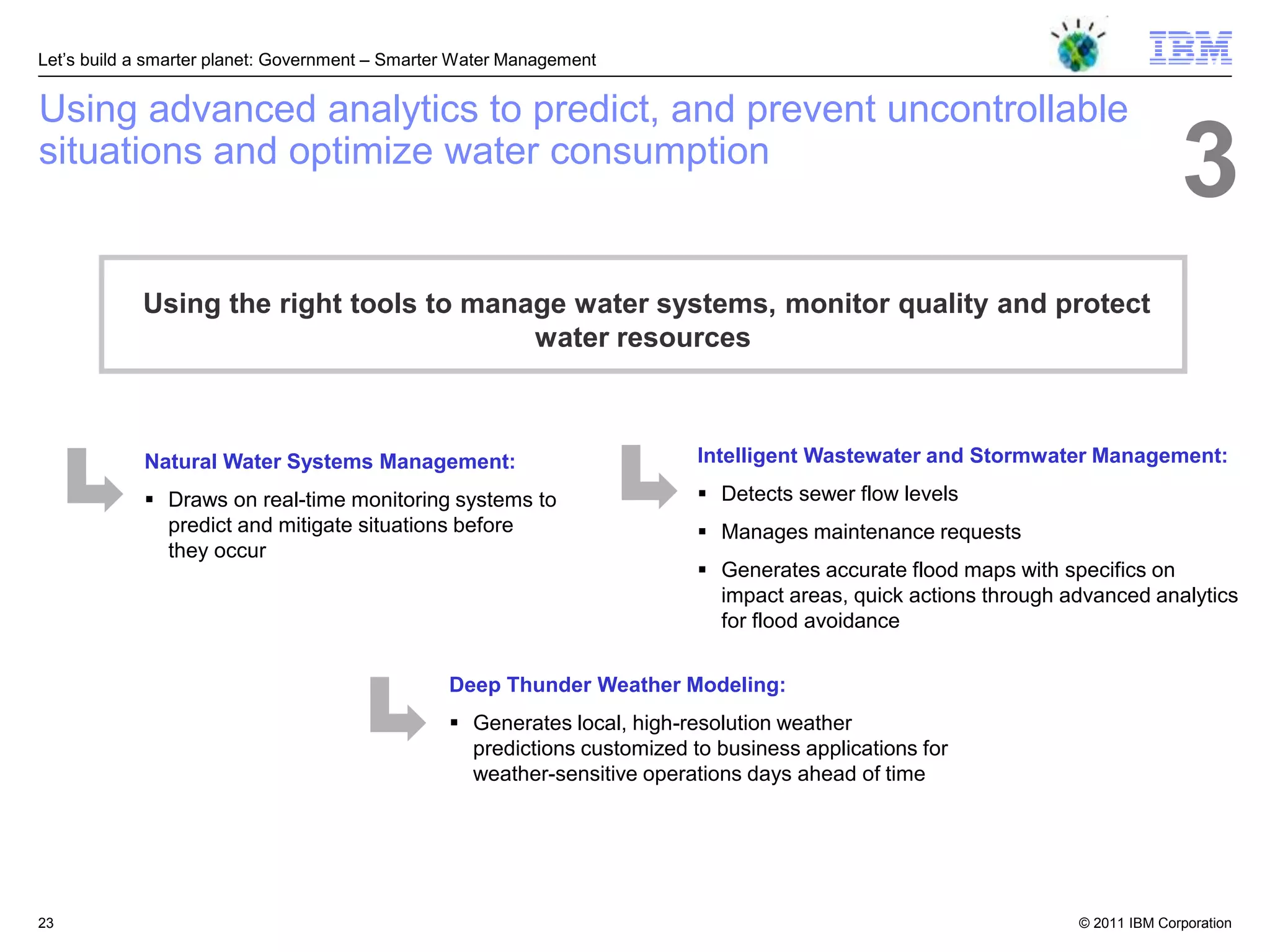 Let‘s build a smarter planet: Government – Smarter Water Management


Using advanced analytics to predict, and prevent uncontrollable
situations and optimize water consumption
                                                                                                                                3
            Using the right tools to manage water systems, monitor quality and protect
                                         water resources



            Natural Water Systems Management:                              Intelligent Wastewater and Stormwater Management:

             Draws on real-time monitoring systems to                      Detects sewer flow levels
              predict and mitigate situations before                        Manages maintenance requests
              they occur
                                                                            Generates accurate flood maps with specifics on
                                                                             impact areas, quick actions through advanced analytics
                                                                             for flood avoidance


                                                 Deep Thunder Weather Modeling:
                                                  Generates local, high-resolution weather
                                                   predictions customized to business applications for
                                                   weather-sensitive operations days ahead of time




23                                                                                                                © 2011 IBM Corporation
 