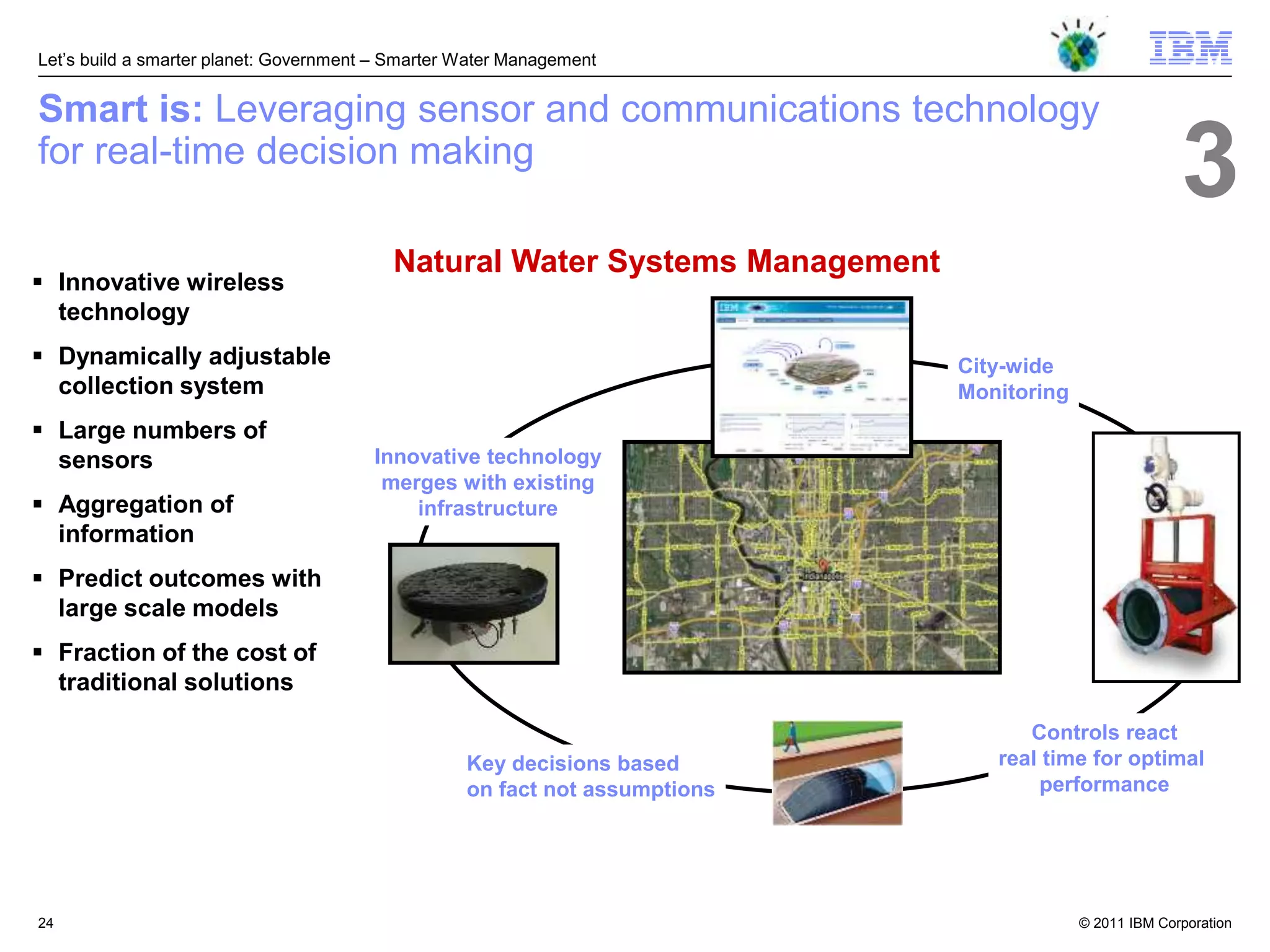 Let‘s build a smarter planet: Government – Smarter Water Management


Smart is: Leveraging sensor and communications technology
for real-time decision making
                                                                                                        3
                                          Natural Water Systems Management
 Innovative wireless
  technology
 Dynamically adjustable                                                     City-wide
  collection system                                                          Monitoring
 Large numbers of
  sensors                               Innovative technology
                                         merges with existing
 Aggregation of                            infrastructure
  information
 Predict outcomes with
  large scale models
 Fraction of the cost of
  traditional solutions
                                                                                   Controls react
                                                   Key decisions based          real time for optimal
                                                   on fact not assumptions          performance




24                                                                                        © 2011 IBM Corporation
 