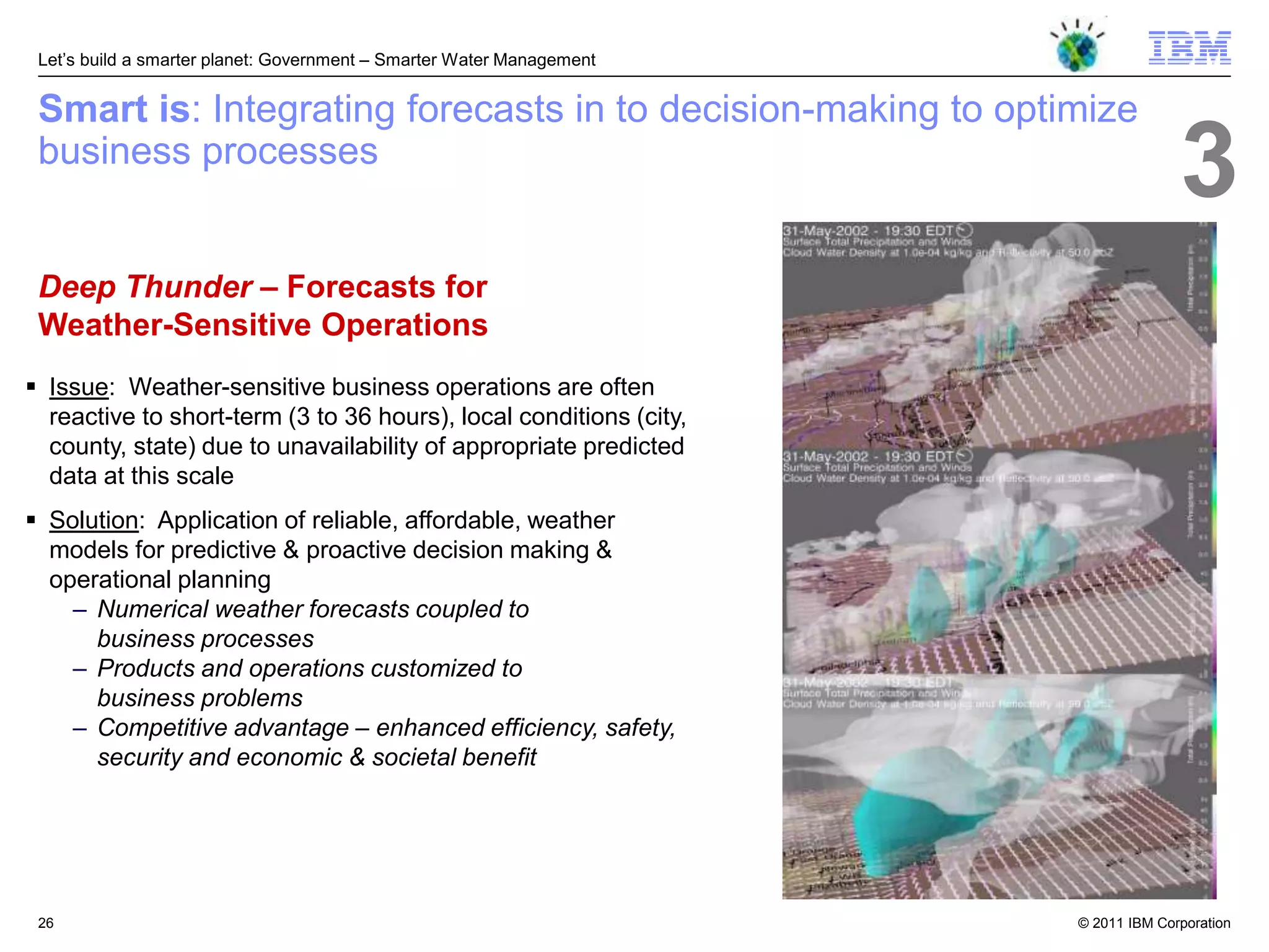 Let‘s build a smarter planet: Government – Smarter Water Management


 Smart is: Integrating forecasts in to decision-making to optimize
 business processes
                                                                                     3
 Deep Thunder – Forecasts for
 Weather-Sensitive Operations
 Issue: Weather-sensitive business operations are often
  reactive to short-term (3 to 36 hours), local conditions (city,
  county, state) due to unavailability of appropriate predicted
  data at this scale
 Solution: Application of reliable, affordable, weather
  models for predictive & proactive decision making &
  operational planning
    – Numerical weather forecasts coupled to
      business processes
    – Products and operations customized to
      business problems
    – Competitive advantage – enhanced efficiency, safety,
      security and economic & societal benefit




 26                                                                    © 2011 IBM Corporation
 