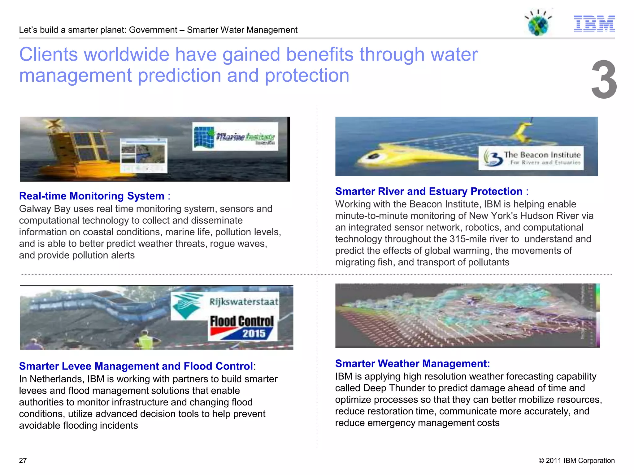 Let‘s build a smarter planet: Government – Smarter Water Management


Clients worldwide have gained benefits through water
management prediction and protection
                                                                                                                                   3
Real-time Monitoring System :                                         Smarter River and Estuary Protection :
Galway Bay uses real time monitoring system, sensors and              Working with the Beacon Institute, IBM is helping enable
computational technology to collect and disseminate                   minute-to-minute monitoring of New York's Hudson River via
information on coastal conditions, marine life, pollution levels,     an integrated sensor network, robotics, and computational
and is able to better predict weather threats, rogue waves,           technology throughout the 315-mile river to understand and
and provide pollution alerts                                          predict the effects of global warming, the movements of
                                                                      migrating fish, and transport of pollutants




Smarter Levee Management and Flood Control:                           Smarter Weather Management:
In Netherlands, IBM is working with partners to build smarter         IBM is applying high resolution weather forecasting capability
levees and flood management solutions that enable                     called Deep Thunder to predict damage ahead of time and
authorities to monitor infrastructure and changing flood              optimize processes so that they can better mobilize resources,
conditions, utilize advanced decision tools to help prevent           reduce restoration time, communicate more accurately, and
avoidable flooding incidents                                          reduce emergency management costs


27                                                                                                                   © 2011 IBM Corporation
 