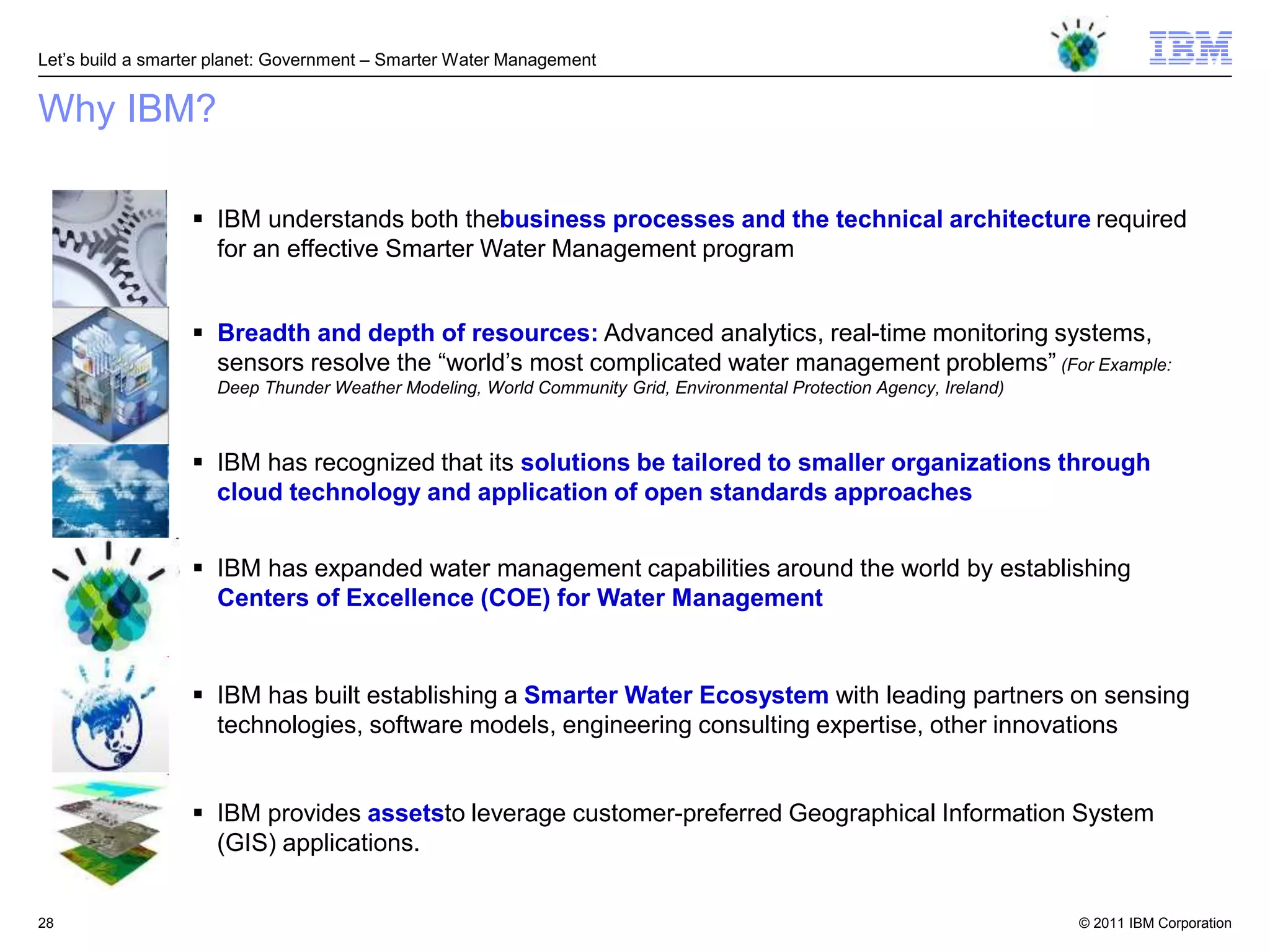 Let‘s build a smarter planet: Government – Smarter Water Management


Why IBM?

                   IBM understands both thebusiness processes and the technical architecture required
                    for an effective Smarter Water Management program


                   Breadth and depth of resources: Advanced analytics, real-time monitoring systems,
                    sensors resolve the ―world‘s most complicated water management problems‖ (For Example:
                     Deep Thunder Weather Modeling, World Community Grid, Environmental Protection Agency, Ireland)



                   IBM has recognized that its solutions be tailored to smaller organizations through
                    cloud technology and application of open standards approaches


                   IBM has expanded water management capabilities around the world by establishing
                    Centers of Excellence (COE) for Water Management


                   IBM has built establishing a Smarter Water Ecosystem with leading partners on sensing
                    technologies, software models, engineering consulting expertise, other innovations


                   IBM provides assetsto leverage customer-preferred Geographical Information System
                    (GIS) applications.


28                                                                                                                    © 2011 IBM Corporation
 