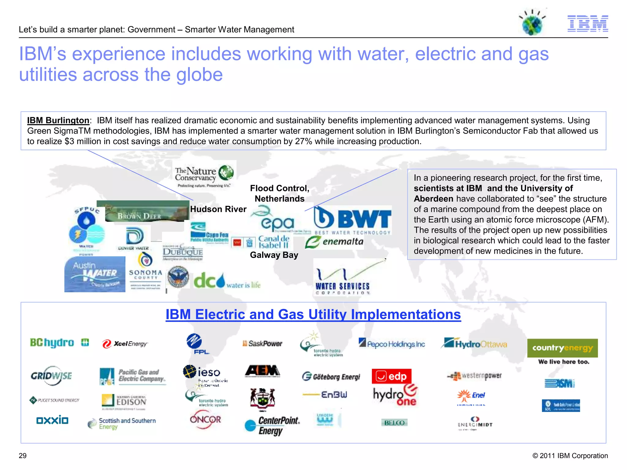 Let‘s build a smarter planet: Government – Smarter Water Management


IBM‘s experience includes working with water, electric and gas
utilities across the globe

     IBM Burlington: IBM itself has realized dramatic economic and sustainability benefits implementing advanced water management systems. Using
     Green SigmaTM methodologies, IBM has implemented a smarter water management solution in IBM Burlington‘s Semiconductor Fab that allowed us
     to realize $3 million in cost savings and reduce water consumption by 27% while increasing production.



                                                                                                   In a pioneering research project, for the first time,
                                                           Flood Control,                          scientists at IBM and the University of
                                                            Netherlands                            Aberdeen have collaborated to ―see‖ the structure
                                            Hudson River                                           of a marine compound from the deepest place on
                                                                                                   the Earth using an atomic force microscope (AFM).
                                                                                                   The results of the project open up new possibilities
                                                                                                   in biological research which could lead to the faster
                                                           Galway Bay                              development of new medicines in the future.




                                      IBM Electric and Gas Utility Implementations




29                                                                                                                                 © 2011 IBM Corporation
 