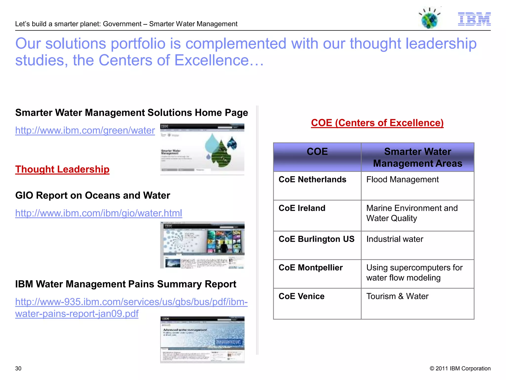 Let‘s build a smarter planet: Government – Smarter Water Management


Our solutions portfolio is complemented with our thought leadership
studies, the Centers of Excellence…


Smarter Water Management Solutions Home Page
                                                                             COE (Centers of Excellence)
http://www.ibm.com/green/water

                                                                            COE              Smarter Water
                                                                                           Management Areas
Thought Leadership
                                                                      CoE Netherlands     Flood Management
GIO Report on Oceans and Water
                                                                      CoE Ireland         Marine Environment and
http://www.ibm.com/ibm/gio/water.html                                                     Water Quality

                                                                      CoE Burlington US   Industrial water


                                                                      CoE Montpellier     Using supercomputers for
                                                                                          water flow modeling
IBM Water Management Pains Summary Report
                                                                      CoE Venice          Tourism & Water
http://www-935.ibm.com/services/us/gbs/bus/pdf/ibm-
water-pains-report-jan09.pdf




30                                                                                                           © 2011 IBM Corporation
 