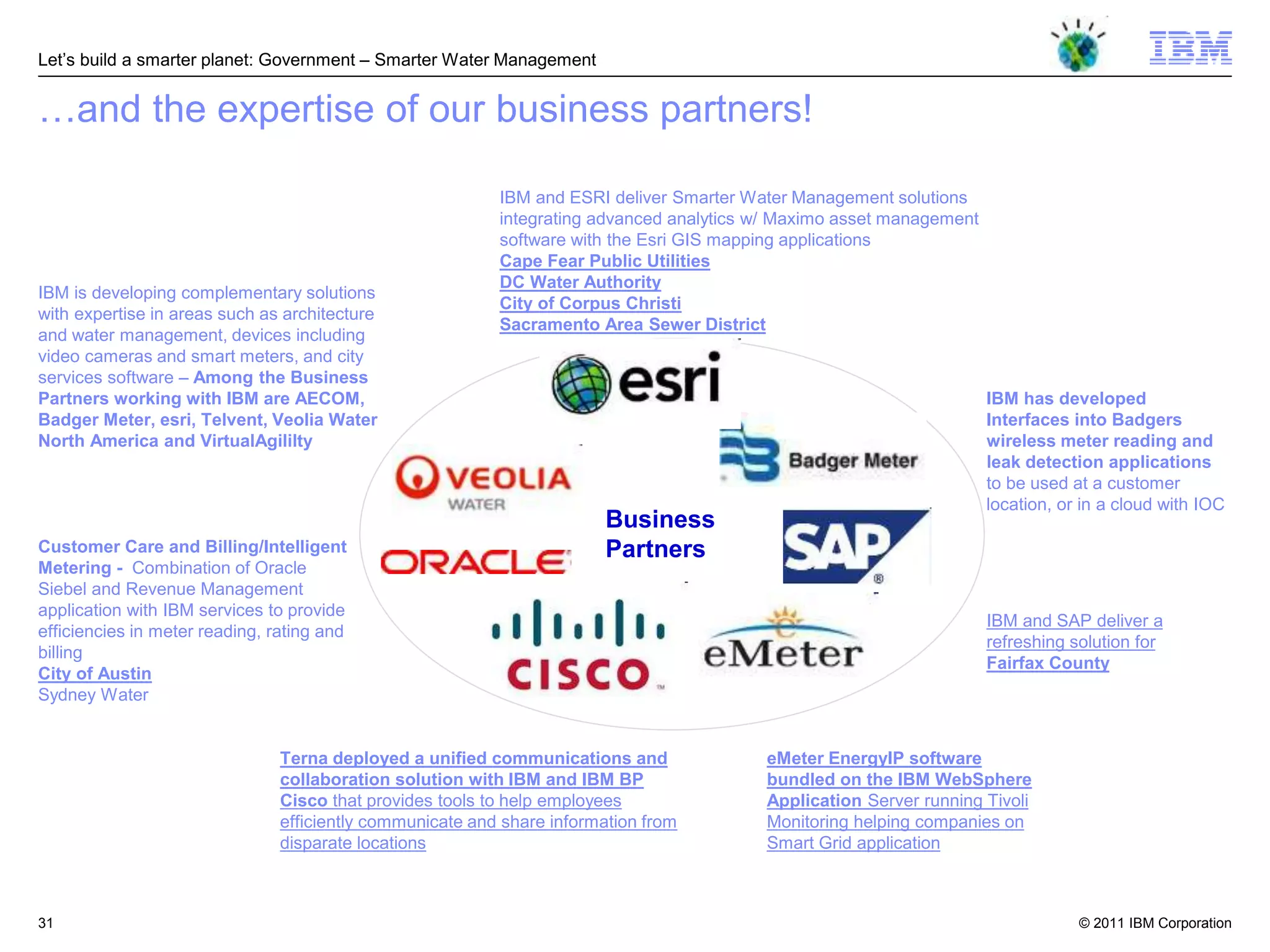 Let‘s build a smarter planet: Government – Smarter Water Management


…and the expertise of our business partners!

                                                           IBM and ESRI deliver Smarter Water Management solutions
                                                           integrating advanced analytics w/ Maximo asset management
                                                           software with the Esri GIS mapping applications
                                                           Cape Fear Public Utilities
                                                           DC Water Authority
IBM is developing complementary solutions
                                                           City of Corpus Christi
with expertise in areas such as architecture
                                                           Sacramento Area Sewer District
and water management, devices including
video cameras and smart meters, and city
services software – Among the Business
Partners working with IBM are AECOM,                                                                                   IBM has developed
Badger Meter, esri, Telvent, Veolia Water                                                                              Interfaces into Badgers
North America and VirtualAgililty                                                                                      wireless meter reading and
                                                                                                                       leak detection applications
                                                                                                                       to be used at a customer
                                                                                                                       location, or in a cloud with IOC
                                                                         Business
Customer Care and Billing/Intelligent                                    Partners
Metering - Combination of Oracle
Siebel and Revenue Management
application with IBM services to provide
                                                                                                                       IBM and SAP deliver a
efficiencies in meter reading, rating and
                                                                                                                       refreshing solution for
billing
                                                                                                                       Fairfax County
City of Austin
Sydney Water


                                Terna deployed a unified communications and               eMeter EnergyIP software
                                collaboration solution with IBM and IBM BP                bundled on the IBM WebSphere
                                Cisco that provides tools to help employees               Application Server running Tivoli
                                efficiently communicate and share information from        Monitoring helping companies on
                                disparate locations                                       Smart Grid application



31                                                                                                                                 © 2011 IBM Corporation
 