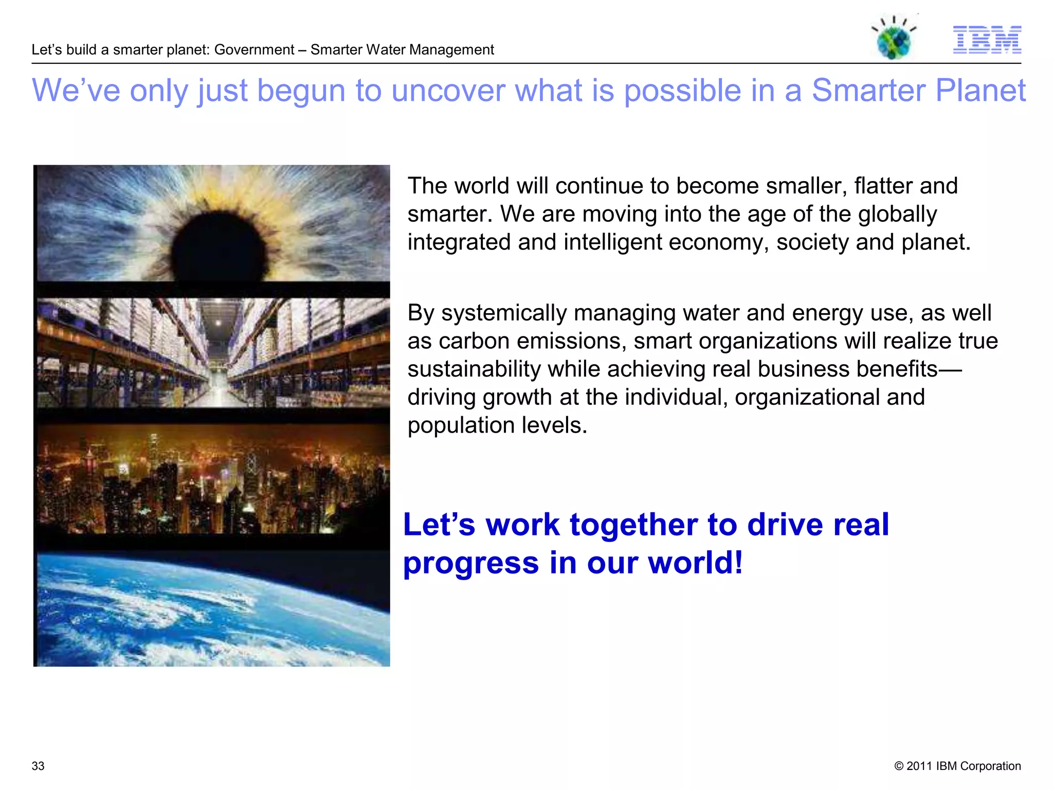 Let‘s build a smarter planet: Government – Smarter Water Management


We‘ve only just begun to uncover what is possible in a Smarter Planet

                                                      The world will continue to become smaller, flatter and
                                                      smarter. We are moving into the age of the globally
                                                      integrated and intelligent economy, society and planet.


                                                      By systemically managing water and energy use, as well
                                                      as carbon emissions, smart organizations will realize true
                                                      sustainability while achieving real business benefits—
                                                      driving growth at the individual, organizational and
                                                      population levels.



                                                     Let‟s work together to drive real
                                                     progress in our world!




33                                                                                                   © 2011 IBM Corporation
 