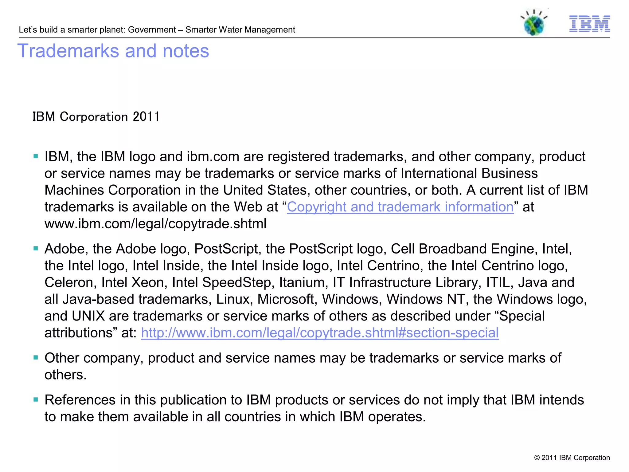 Let‘s build a smarter planet: Government – Smarter Water Management

Trademarks and notes


   IBM Corporation 2011

    IBM, the IBM logo and ibm.com are registered trademarks, and other company, product
     or service names may be trademarks or service marks of International Business
     Machines Corporation in the United States, other countries, or both. A current list of IBM
     trademarks is available on the Web at ―Copyright and trademark information‖ at
     www.ibm.com/legal/copytrade.shtml
    Adobe, the Adobe logo, PostScript, the PostScript logo, Cell Broadband Engine, Intel,
     the Intel logo, Intel Inside, the Intel Inside logo, Intel Centrino, the Intel Centrino logo,
     Celeron, Intel Xeon, Intel SpeedStep, Itanium, IT Infrastructure Library, ITIL, Java and
     all Java-based trademarks, Linux, Microsoft, Windows, Windows NT, the Windows logo,
     and UNIX are trademarks or service marks of others as described under ―Special
     attributions‖ at: http://www.ibm.com/legal/copytrade.shtml#section-special
    Other company, product and service names may be trademarks or service marks of
     others.
    References in this publication to IBM products or services do not imply that IBM intends
     to make them available in all countries in which IBM operates.

                                                                                        © 2011 IBM Corporation
 