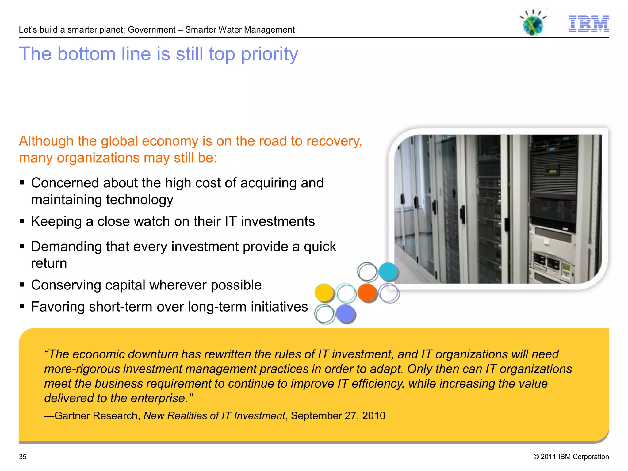 Let‘s build a smarter planet: Government – Smarter Water Management


The bottom line is still top priority



Although the global economy is on the road to recovery,
many organizations may still be:
 Concerned about the high cost of acquiring and
  maintaining technology
 Keeping a close watch on their IT investments
 Demanding that every investment provide a quick
  return
 Conserving capital wherever possible
 Favoring short-term over long-term initiatives


      “The economic downturn has rewritten the rules of IT investment, and IT organizations will need
      more-rigorous investment management practices in order to adapt. Only then can IT organizations
      meet the business requirement to continue to improve IT efficiency, while increasing the value
      delivered to the enterprise.”
      —Gartner Research, New Realities of IT Investment, September 27, 2010


35                                                                                            © 2011 IBM Corporation
 