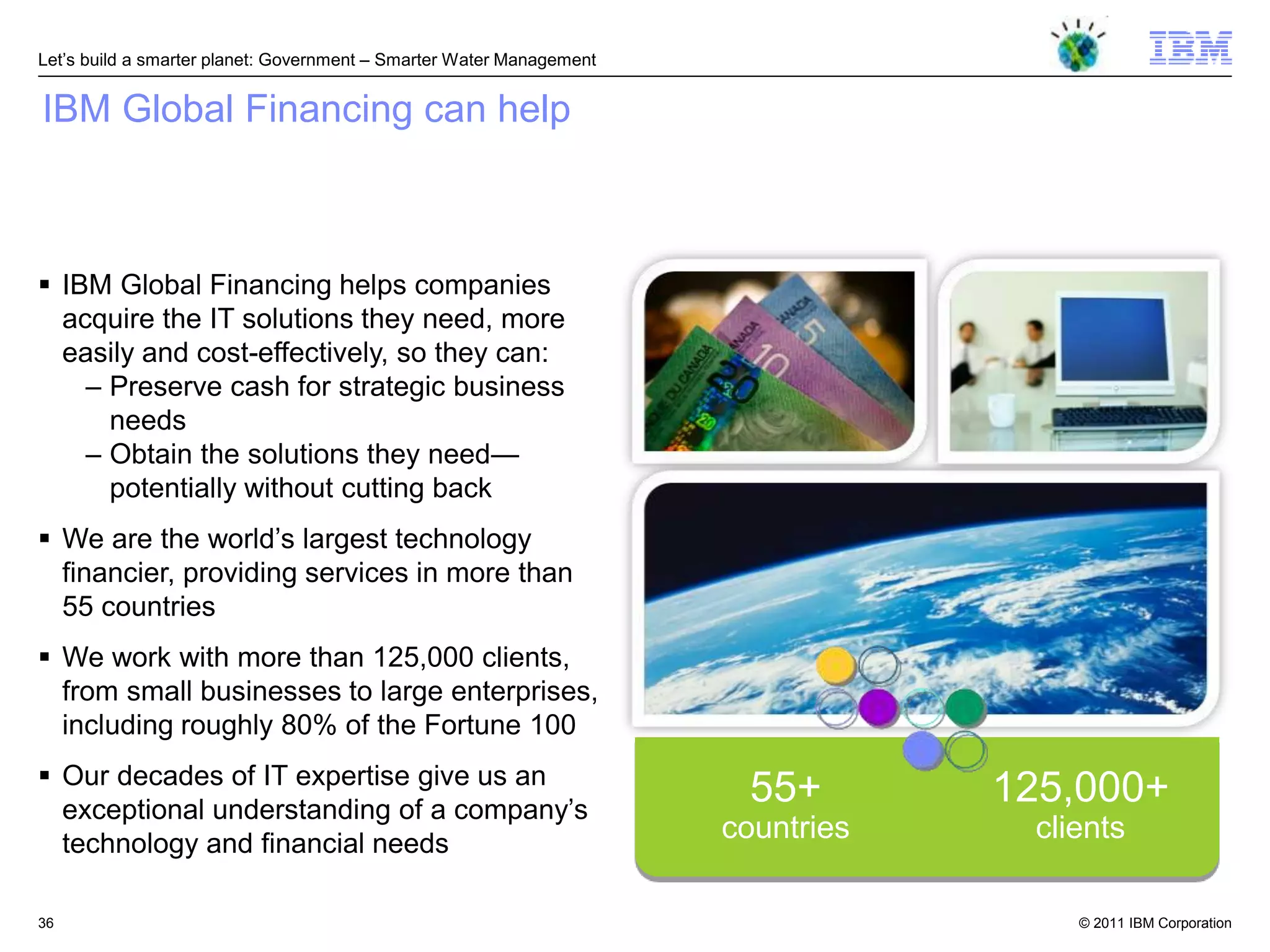 Let‘s build a smarter planet: Government – Smarter Water Management


IBM Global Financing can help



 IBM Global Financing helps companies
  acquire the IT solutions they need, more
  easily and cost-effectively, so they can:
    – Preserve cash for strategic business
      needs
    – Obtain the solutions they need—
      potentially without cutting back
 We are the world‘s largest technology
  financier, providing services in more than
  55 countries
 We work with more than 125,000 clients,
  from small businesses to large enterprises,
  including roughly 80% of the Fortune 100
 Our decades of IT expertise give us an
  exceptional understanding of a company‘s
                                                                       55+        125,000+
  technology and financial needs
                                                                      countries    clients

36                                                                                    © 2011 IBM Corporation
 