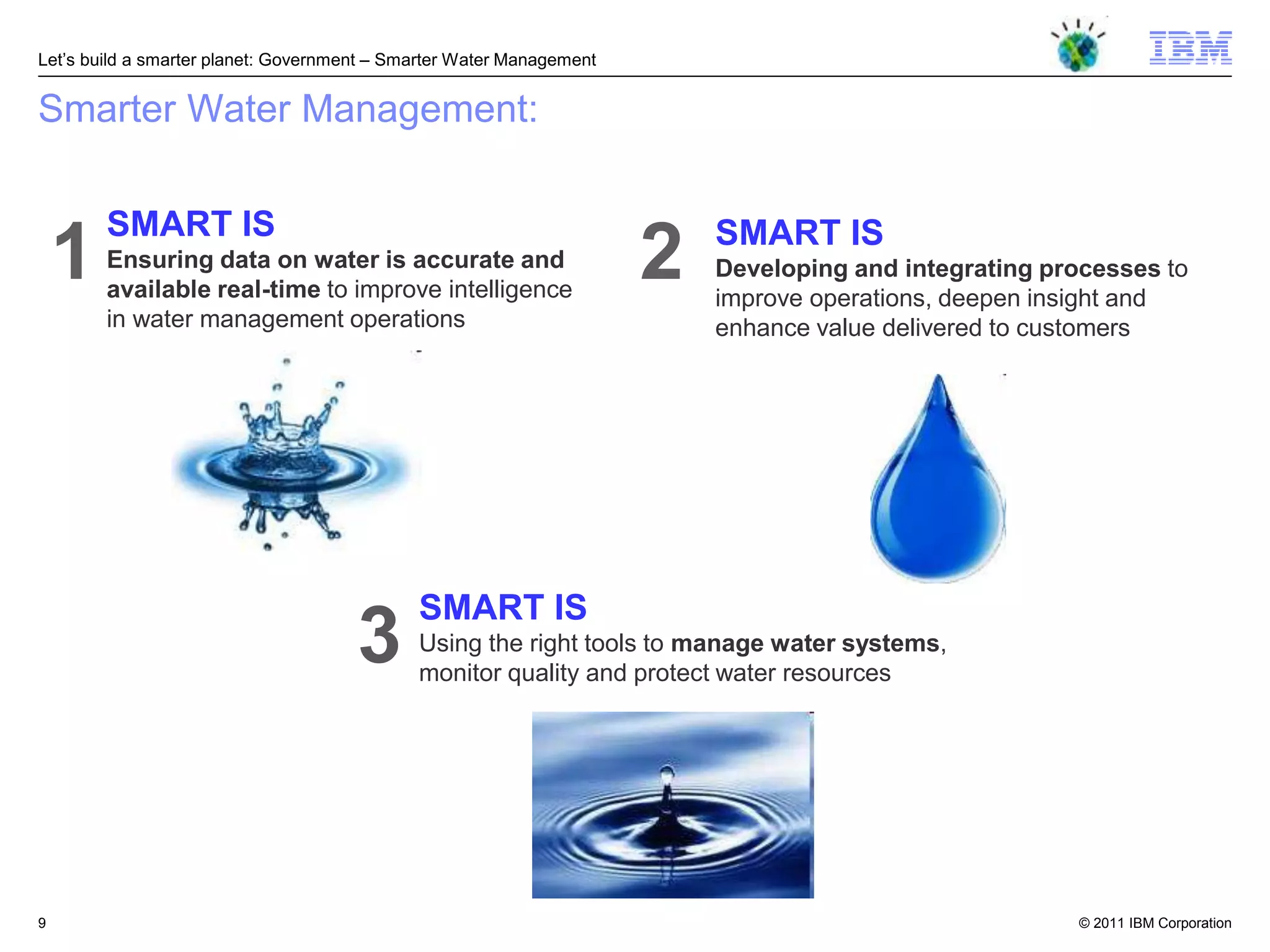 Let‘s build a smarter planet: Government – Smarter Water Management


Smarter Water Management:

        SMART IS                                                          SMART IS
    1   Ensuring data on water is accurate and
        available real-time to improve intelligence
                                                                      2   Developing and integrating processes to
                                                                          improve operations, deepen insight and
        in water management operations                                    enhance value delivered to customers




                                             SMART IS
                                      3      Using the right tools to manage water systems,
                                             monitor quality and protect water resources




9                                                                                                       © 2011 IBM Corporation
 