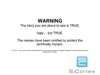 WARNING The story you are about to see is TRUE. Ugly… but TRUE. The names have been omitted to protect the terminally myopic. Fine Print – This work is entirely satirical fiction and any incidental usage of copyrighted materials is claimed under the parody  statutes of fair use law.  