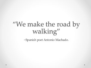 “We make the road by
walking”
~Spanish poet Antonio Machado.
 