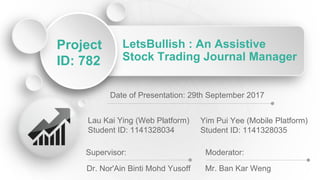 LetsBullish : An Assistive
Stock Trading Journal Manager
Project
ID: 782
Lau Kai Ying (Web Platform)
Student ID: 1141328034
Yim Pui Yee (Mobile Platform)
Student ID: 1141328035
Supervisor:
Dr. Nor'Ain Binti Mohd Yusoff
Moderator:
Mr. Ban Kar Weng
Date of Presentation: 29th September 2017
 