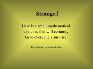 Strange ! Here is a small mathematical  exercise, that will certainly  Give everyone a surprise! Press [enter] to see next slide. 