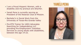 Yaneli Pena
• I am a Proud Hispanic Women, with a
disability and my pronoun are She/Her.
• Yaneli Pena is currently serving as
President of the Rotaract Club of Mission.
• Bachelor’s in Social Work from the
University of Texas-Rio Grande Valley
• Pre-ETS Trainer for (ASI) Advocates
Searching for Independence LLC
providing Pre-Employment Transition
Services to young adults with disabilities,
between the age 14-22.
 