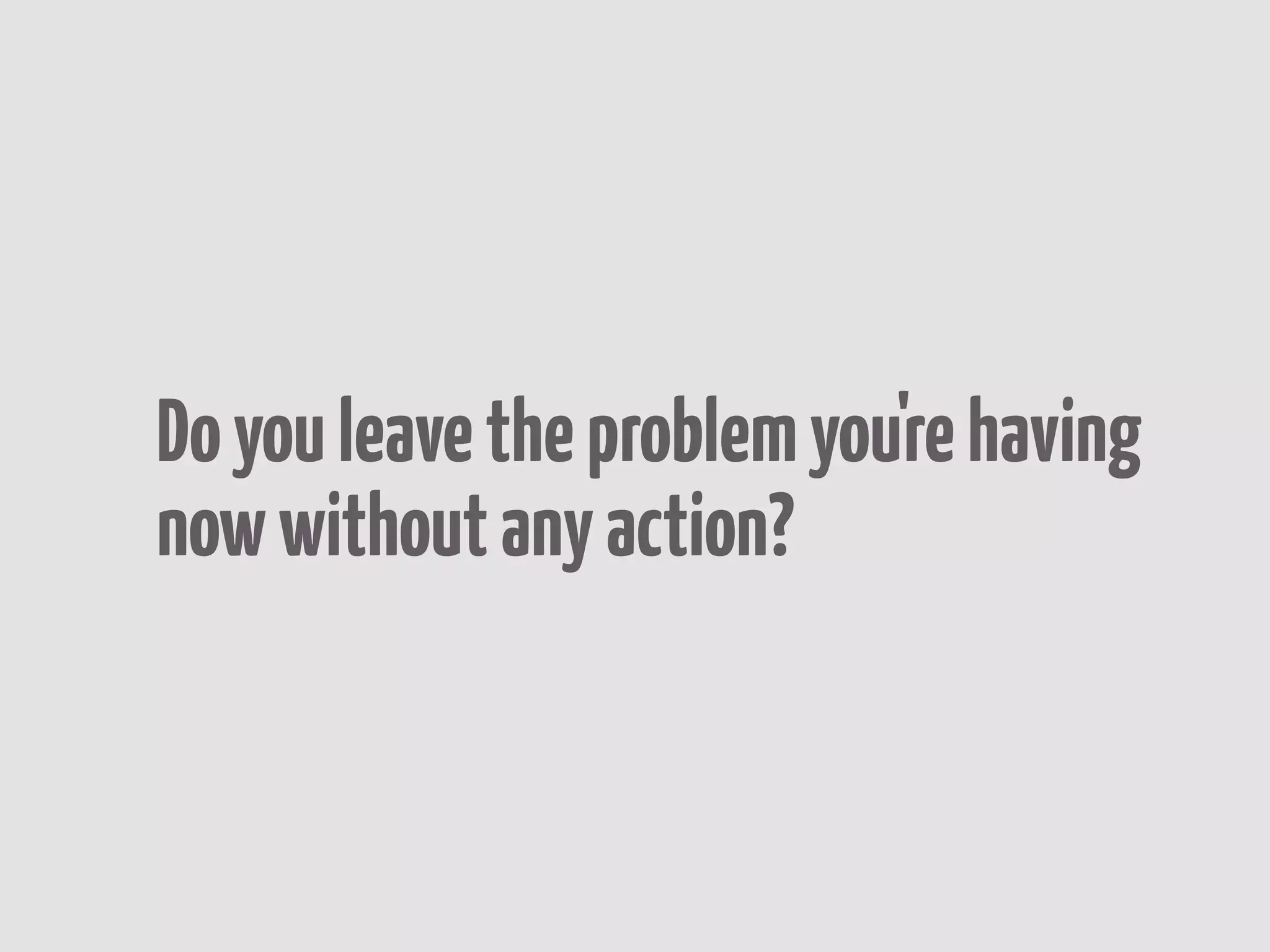 Do you leave the problem you're having
now without any action?
 