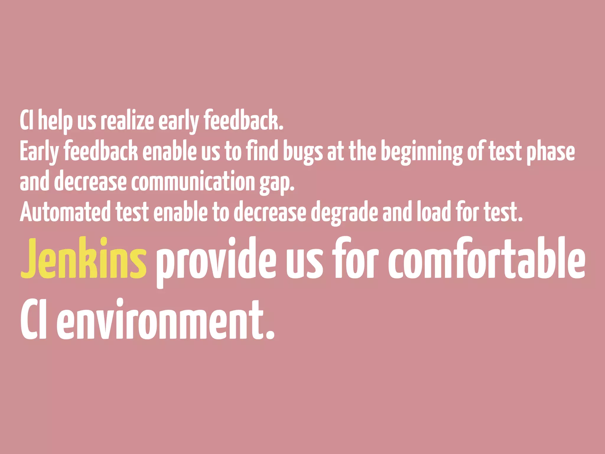 CI help us realize early feedback.
Early feedback enable us to find bugs at the beginning of test phase
and decrease communication gap.
Automated test enable to decrease degrade and load for test.

Jenkins provide us for comfortable
CI environment.
 